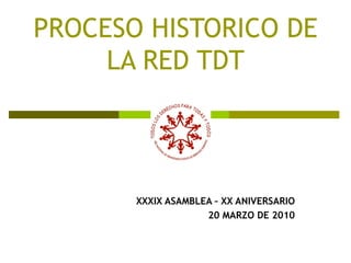 PROCESO HISTORICO DE LA RED TDT XXXIX ASAMBLEA – XX ANIVERSARIO 20 MARZO DE 2010 