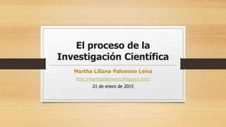 El proceso de la
Investigación Científica
Martha Liliana Palomino Leiva
http://marthapalomino.blogspot.com/
21 de enero de 2015
 