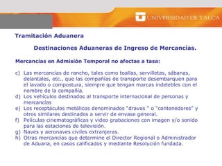 Tramitación Aduanera  Destinaciones Aduaneras de Ingreso de Mercancías.  Mercancías en Admisión Temporal no afectas a tasa:  Las mercancías de rancho, tales como toallas, servilletas, sábanas, delantales, etc., que las compañías de transporte desembarquen para el lavado o compostura, siempre que tengan marcas indelebles con el nombre de la compañía.  Los vehículos destinados al transporte internacional de personas y mercancías  Los receptáculos metálicos denominados “dravos “ o “contenedores” y otros similares destinados a servir de envase general.  Películas cinematográficas y video grabaciones con imagen y/o sonido para las estaciones de televisión.  Naves y aeronaves civiles extranjeras.  Otras mercancías que determine el Director Regional o Administrador de Aduana, en casos calificados y mediante Resolución fundada.  