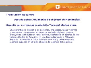 Tramitación Aduanera  Destinaciones Aduaneras de Ingreso de Mercancías.  Garantía por mercancías en Admisión Temporal afectas a tasa: Una garantía no inferior a los derechos, impuestos, tasas y demás gravámenes que causare su importación bajo régimen general, excluyendo la tributación fiscal interna, expresada en dólares de los estados Unidos de América, en una Boleta Bancaria o Póliza de Seguros , extendida a favor del Fisco de Chile y debe tener una vigencia superior en 30 días al plazo de vigencia del régimen.  