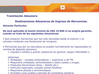 Tramitación Aduanera  Destinaciones Aduaneras de Ingreso de Mercancías.  Almacén Particular:  No será aplicable el monto mínimo de US$ 15.000 ni se exigirá garantía, cuando se trate de las siguientes situaciones:  Que amparen mercancías que han sido devueltas desde el exterior y se cancelen mediante una Declaración de reingreso  Mercancías que por su naturaleza no pueden normalmente ser depositadas en recintos de deposito aduanero.  Líquidos o sólidos a granel, explosivos en general, cargas inflamables o  peligrosas  Embalajes – excepto contenedores – superiores a 20 TM.  Maquinaria embalada, semiembalada o sobre ruedas u orugas  Productos bituminosos (brea – Asfalto etc.)  Vehículos especiales, excepto coches fúnebres Maquinaria pesada y semiremolques Animales vivos sujetos a periodo de cuarentena sanitaria. 