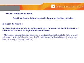 Tramitación Aduanera  Destinaciones Aduaneras de Ingreso de Mercancías.  Almacén Particular:  No será aplicable el monto mínimo de US$ 15.000 ni se exigirá garantía, cuando se trate de las siguientes situaciones:  Mercancías susceptibles de acogerse a los beneficios del capitulo 0 del arancel aduanero, Articulo 35 de la Ley 13.039 (residentes de Zona Franca ) y Articulo 6to. de la Ley 17.238 ( Lisiados)  