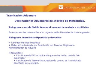 Tramitación Aduanera  Destinaciones Aduaneras de Ingreso de Mercancías.  Reingreso, cancela Salida temporal mercancía enviada a exhibición En este caso las mercancías a su regreso están liberadas de todo impuesto.  Reingreso, mercancía exportada y devuelta:  Liberado de todo impuesto  Debe ser autorizado por Resolución del Director Regional o Administrador de Aduana  Requisitos :  Certificado del SII acreditando que se ha hecho uso de IVA exportador Certificado de Tesorerías acreditando que no se ha solicitado beneficios de reintegro.  