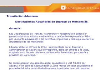 Tramitación Aduanera  Destinaciones Aduaneras de Ingreso de Mercancías.  Garantía :  Las Declaraciones de Transito, Transbordo y Redestinación deben ser garantizadas ante Aduana mediante Letra de Cambio expresada en US$, por un monto equivalente a los derechos, impuestos y tasas que causare la Importación de las mercancías  Librador debe se el Fisco de Chile  -representado por el Director o Administrador de Aduana que corresponda, debe ser emitida a la vista, aceptada ante Notario público acreditando las facultades, personería y provisión de los fondos.  Se puede aceptar una garantía global equivalente a US$ 50.000 por Aduana, y en caso de Redestinación a Zona Franca un valor equivalente al promedio del valor de las Redestinaciones tramitadas en el año anterior.  