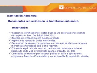 Tramitación Aduanera  Importación:  Visaciones, certificaciones, vistos buenos y/o autorizaciones cuando  corresponda (Serv. De Salud, SAG, Etc.)  Registro de reconocimiento cuando proceda  Papeleta de recepción de las mercancías.  Declaración de régimen suspensivo, en caso que se abone o cancelen  mercancías ingresadas bajo dicho régimen Fotocopia legalizada del contrato de inversión extranjera entre el  Estado de Chile y el inversionista cuando proceda. DL. 600 Certificado de transito por terceros países en caso a operaciones  acogidas a Acuerdos Comerciales y no se acredite la expedición directa. Documentos requeridos en la tramitación aduanera. 