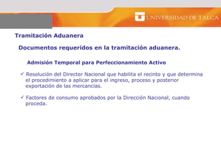 Tramitación Aduanera  Admisión Temporal para Perfeccionamiento Activo Resolución del Director Nacional que habilita el recinto y que determina  el procedimiento a aplicar para el ingreso, proceso y posterior exportación de las mercancías.  Factores de consumo aprobados por la Dirección Nacional, cuando  proceda.  Documentos requeridos en la tramitación aduanera. 
