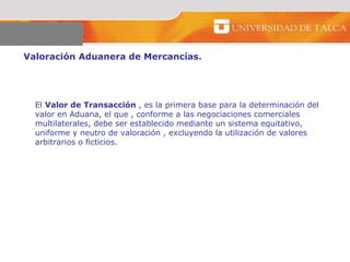 Valoración Aduanera de Mercancías.  El  Valor de Transacción  , es la primera base para la determinación del valor en Aduana, el que , conforme a las negociaciones comerciales multilaterales, debe ser establecido mediante un sistema equitativo, uniforme y neutro de valoración , excluyendo la utilización de valores arbitrarios o ficticios.  
