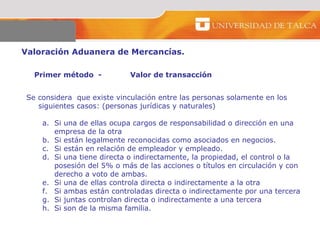 Valoración Aduanera de Mercancías.  Primer método  - Valor de transacción  Se considera  que existe vinculación entre las personas solamente en los siguientes casos: (personas jurídicas y naturales)  Si una de ellas ocupa cargos de responsabilidad o dirección en una empresa de la otra  Si están legalmente reconocidas como asociados en negocios.  Si están en relación de empleador y empleado. Si una tiene directa o indirectamente, la propiedad, el control o la posesión del 5% o más de las acciones o títulos en circulación y con derecho a voto de ambas. Si una de ellas controla directa o indirectamente a la otra  Si ambas están controladas directa o indirectamente por una tercera  Si juntas controlan directa o indirectamente a una tercera  Si son de la misma familia.  
