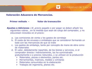 Valoración Aduanera de Mercancías.  Primer método  - Valor de transacción  Ajustes o Adiciones :  Al ,precio pagado o por pagar se deben añadir los siguientes rubros , en la medida que sean de cargo del comprador, y no estuviesen incluidos en el precio:  Las comisiones de venta y los gastos de corretaje El costo de los envases o embalajes que se consideren formando un todo con las mercancías de que se trate Los gastos de embalaje, tanto por concepto de mano de obra como de materiales  El valor, debidamente repartido, de los bienes y servicios, si el comprador directa i indirectamente, los ha suministrado gratuitamente o a precios reducidos, y se utilizan en la producción Materiales, piezas o elementos, partes etc.  Herramientas, matrices, moldes y similares  Materiales consumidos en la elaboración  Trabajos de ingeniería, planos etc.  