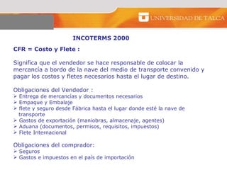 INCOTERMS 2000 CFR = Costo y Flete :  Significa que el vendedor se hace responsable de colocar la mercancía a bordo de la nave del medio de transporte convenido y pagar los costos y fletes necesarios hasta el lugar de destino.  Obligaciones del Vendedor :  Entrega de mercancías y documentos necesarios  Empaque y Embalaje  flete y seguro desde Fábrica hasta el lugar donde esté la nave de transporte Gastos de exportación (maniobras, almacenaje, agentes)  Aduana (documentos, permisos, requisitos, impuestos) Flete Internacional  Obligaciones del comprador:  Seguros Gastos e impuestos en el país de importación 