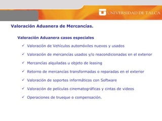 Valoración Aduanera de Mercancías.  Valoración Aduanera casos especiales  Valoración de Vehículos automóviles nuevos y usados Valoración de mercancías usados y/o reacondicionadas en el exterior Mercancías alquiladas u objeto de leasing Retorno de mercancías transformadas o reparadas en el exterior  Valoración de soportes informáticos con Software  Valoración de películas cinematográficas y cintas de videos  Operaciones de trueque o compensación. 
