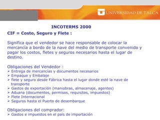 INCOTERMS 2000 CIF = Costo, Seguro y Flete :  Significa que el vendedor se hace responsable de colocar la mercancía a bordo de la nave del medio de transporte convenido y pagar los costos, fletes y seguros necesarios hasta el lugar de destino.  Obligaciones del Vendedor :  Entrega de mercancías y documentos necesarios  Empaque y Embalaje  flete y seguro desde Fábrica hasta el lugar donde esté la nave de transporte Gastos de exportación (maniobras, almacenaje, agentes)  Aduana (documentos, permisos, requisitos, impuestos) Flete Internacional Seguros hasta el Puerto de desembarque  Obligaciones del comprador:  Gastos e impuestos en el país de importación 