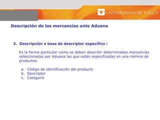 Descripción de las mercancías ante Aduana  2.  Descripción a base de descriptor especifico :  Es la forma particular como se deben describir determinadas mercancías seleccionadas por Aduana las que están especificadas en una nómina de productos.  Código de identificación del producto  Descriptor  Categoría  