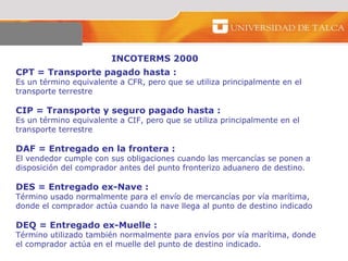 INCOTERMS 2000 CPT = Transporte pagado hasta :  Es un término equivalente a CFR, pero que se utiliza principalmente en el transporte terrestre  CIP = Transporte y seguro pagado hasta : Es un término equivalente a CIF, pero que se utiliza principalmente en el transporte terrestre DAF = Entregado en la frontera : El vendedor cumple con sus obligaciones cuando las mercancías se ponen a disposición del comprador antes del punto fronterizo aduanero de destino.  DES = Entregado ex-Nave : Término usado normalmente para el envío de mercancías por vía marítima, donde el comprador actúa cuando la nave llega al punto de destino indicado DEQ = Entregado ex-Muelle : Término utilizado también normalmente para envíos por vía marítima, donde el comprador actúa en el muelle del punto de destino indicado.  