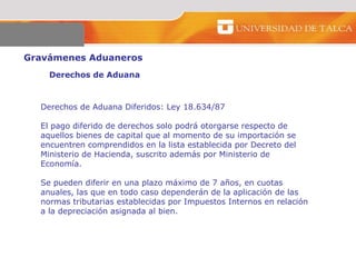 Gravámenes Aduaneros  Derechos de Aduana   Derechos de Aduana Diferidos: Ley 18.634/87 El pago diferido de derechos solo podrá otorgarse respecto de aquellos bienes de capital que al momento de su importación se encuentren comprendidos en la lista establecida por Decreto del Ministerio de Hacienda, suscrito además por Ministerio de Economía.  Se pueden diferir en una plazo máximo de 7 años, en cuotas anuales, las que en todo caso dependerán de la aplicación de las normas tributarias establecidas por Impuestos Internos en relación a la depreciación asignada al bien.  