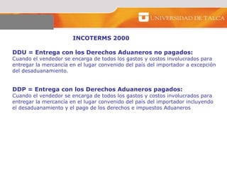 INCOTERMS 2000 DDU = Entrega con los Derechos Aduaneros no pagados: Cuando el vendedor se encarga de todos los gastos y costos involucrados para  entregar la mercancía en el lugar convenido del país del importador a excepción del desaduanamiento.  DDP = Entrega con los Derechos Aduaneros pagados: Cuando el vendedor se encarga de todos los gastos y costos involucrados para  entregar la mercancía en el lugar convenido del país del importador incluyendo  el desaduanamiento y el pago de los derechos e impuestos Aduaneros  