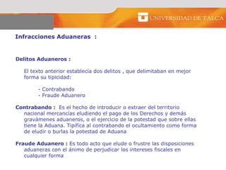 Infracciones Aduaneras  :  Delitos Aduaneros   :   El texto anterior establecía dos delitos , que delimitaban en mejor forma su tipicidad: - Contrabando  - Fraude Aduanero Contrabando :   Es el hecho de introducir o extraer del territorio nacional mercancías eludiendo el pago de los Derechos y demás gravámenes aduaneros, o el ejercicio de la potestad que sobre ellas tiene la Aduana. Tipifica al contrabando el ocultamiento como forma de eludir o burlas la potestad de Aduana Fraude Aduanero :  Es todo acto que elude o frustre las disposiciones aduaneras con el ánimo de perjudicar los intereses fiscales en cualquier forma  