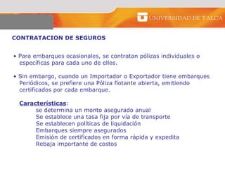 CONTRATACION DE SEGUROS  Para embarques ocasionales, se contratan pólizas individuales o específicas para cada uno de ellos.  Sin embargo, cuando un Importador o Exportador tiene embarques  Periódicos, se prefiere una Póliza flotante abierta, emitiendo  certificados por cada embarque.  Características : se determina un monto asegurado anual Se establece una tasa fija por vía de transporte Se establecen políticas de liquidación  Embarques siempre asegurados  Emisión de certificados en forma rápida y expedita  Rebaja importante de costos    