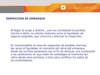 INSPECCION DE EMBARQUE  Al llegar la carga a destino , una vez constatada la perdida,  merma o daño, se solicita mediante aviso al liquidador de  seguros asignado, que concurra a efectuar la inspección.  Es recomendable en caso de sospechas de posibles mermas,  dar aviso al liquidador al momento del retiro del embarque  desde los recintos aduaneros con el fin de efectuar una verificación  a las condiciones en que están los embalajes al momento del  retiro desde zona primaria, o bien para certificar los sellos de  los contenedores.  