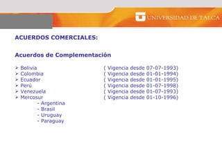 ACUERDOS COMERCIALES:  Acuerdos de Complementación  Bolivia  ( Vigencia desde 07-07-1993) Colombia ( Vigencia desde 01-01-1994) Ecuador  ( Vigencia desde 01-01-1995) Perú  ( Vigencia desde 01-07-1998) Venezuela  ( Vigencia desde 01-07-1993) Mercosur  ( Vigencia desde 01-10-1996) - Argentina  - Brasil  - Uruguay  - Paraguay  