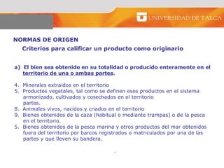NORMAS DE ORIGEN  a)  El bien sea obtenido en su totalidad o producido enteramente en el  territorio de una o ambas partes . Minerales extraídos en el territorio  Productos vegetales, tal como se definen esos productos en el sistema  armonizado, cultivados y cosechados en el territorio  partes. Animales vivos, nacidos y criados en el territorio Bienes obtenidos de la caza (habitual o mediante trampas) o de la pesca  en el territorio.  5.  Bienes obtenidos de la pesca marina y otros productos del mar obtenidos  fuera del territorio por barcos registrados o matriculados por una de las  partes y que lleven su bandera.  . Criterios para calificar un producto como originario  