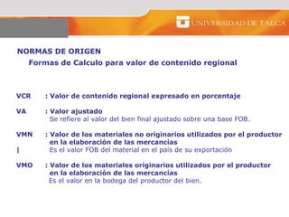 NORMAS DE ORIGEN  VCR : Valor de contenido regional expresado en porcentaje     VA : Valor ajustado   Se refiere al valor del bien final ajustado sobre una base FOB.   VMN : Valor de los materiales no originarios utilizados por el productor    en la elaboración de las mercancías  |   Es el valor FOB del material en el país de su exportación  VMO : Valor de los materiales originarios utilizados por el productor    en la elaboración de las mercancías  Es el valor en la bodega del productor del bien.  Formas de Calculo para valor de contenido regional  