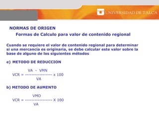 NORMAS DE ORIGEN  Cuando se requiere el valor de contenido regional para determinar  si una mercancía es originaria, se debe calcular este valor sobre la  base de alguno de los siguientes métodos  METODO DE REDUCCION  VA  -  VMN  VCR = ----------------- x 100  VA  b) METODO DE AUMENTO   VMO  VCR = ----------------- X 100    VA  Formas de Calculo para valor de contenido regional  