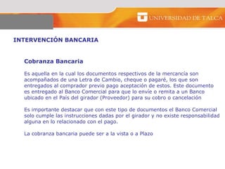 INTERVENCIÓN BANCARIA  Cobranza Bancaria  Es aquella en la cual los documentos respectivos de la mercancía son  acompañados de una Letra de Cambio, cheque o pagaré, los que son  entregados al comprador previo pago aceptación de estos. Este documento  es entregado al Banco Comercial para que lo envíe o remita a un Banco  ubicado en el País del girador (Proveedor) para su cobro o cancelación  Es importante destacar que con este tipo de documentos el Banco Comercial solo cumple las instrucciones dadas por el girador y no existe responsabilidad alguna en lo relacionado con el pago.  La cobranza bancaria puede ser a la vista o a Plazo  