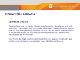 INTERVENCIÓN BANCARIA  Cobranza Directa  Es aquella en que no existe intervención bancaria y la relación entre el  proveedor  extranjero y el importador Chileno es directa. De esta forma  una vez que el exportador embarca las mercancías, envía directamente  al importador todos los documentos que le permitirán a este último  desaduanar las mercancías. Esta forma de pago es utilizada frecuentemente cuando la relación que  existe entre vendedor y comprador es de absoluta confianza.  