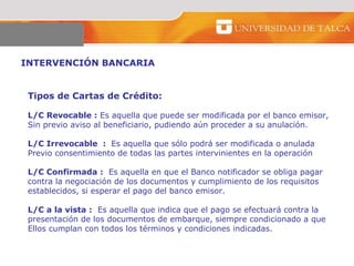 INTERVENCIÓN BANCARIA  Tipos de Cartas de Crédito:  L/C Revocable :  Es aquella que puede ser modificada por el banco emisor,  Sin previo aviso al beneficiario, pudiendo aún proceder a su anulación.  L/C Irrevocable  :  Es aquella que sólo podrá ser modificada o anulada  Previo consentimiento de todas las partes intervinientes en la operación  L/C Confirmada :   Es aquella en que el Banco notificador se obliga pagar  contra la negociación de los documentos y cumplimiento de los requisitos  establecidos, si esperar el pago del banco emisor. L/C a la vista :   Es aquella que indica que el pago se efectuará contra la  presentación de los documentos de embarque, siempre condicionado a que  Ellos cumplan con todos los términos y condiciones indicadas.  