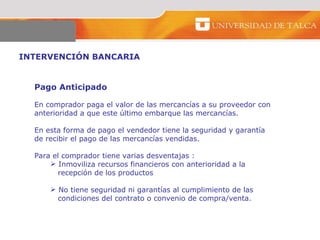 INTERVENCIÓN BANCARIA  Pago Anticipado  En comprador paga el valor de las mercancías a su proveedor con  anterioridad a que este último embarque las mercancías.  En esta forma de pago el vendedor tiene la seguridad y garantía  de recibir el pago de las mercancías vendidas.  Para el comprador tiene varias desventajas : Inmoviliza recursos financieros con anterioridad a la  recepción de los productos  No tiene seguridad ni garantías al cumplimiento de las  condiciones del contrato o convenio de compra/venta.  