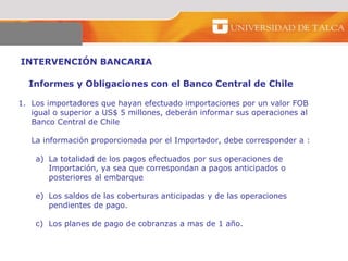 INTERVENCIÓN BANCARIA  Informes y Obligaciones con el Banco Central de Chile  Los importadores que hayan efectuado importaciones por un valor FOB  igual o superior a US$ 5 millones, deberán informar sus operaciones al Banco Central de Chile  La información proporcionada por el Importador, debe corresponder a :  La totalidad de los pagos efectuados por sus operaciones de  Importación, ya sea que correspondan a pagos anticipados o  posteriores al embarque  Los saldos de las coberturas anticipadas y de las operaciones  pendientes de pago.  c) Los planes de pago de cobranzas a mas de 1 año.  