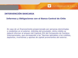 INTERVENCIÓN BANCARIA  Informes y Obligaciones con el Banco Central de Chile  En caso de un financiamiento proporcionado por personas domiciliadas  o residentes en el exterior, distintas del proveedor, dicho crédito se  deberá informar al amparo del Capítulo XIV del Compendio de Cambios Internacionales, que corresponde a las “Normas aplicables a los créditos,  depósitos, inversiones y aportes de capital provenientes del exterior.  