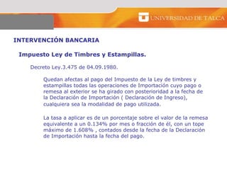 INTERVENCIÓN BANCARIA  Impuesto Ley de Timbres y Estampillas.  Decreto Ley.3.475 de 04.09.1980.  Quedan afectas al pago del Impuesto de la Ley de timbres y  estampillas todas las operaciones de Importación cuyo pago o  remesa al exterior se ha girado con posterioridad a la fecha de la Declaración de Importación ( Declaración de Ingreso),  cualquiera sea la modalidad de pago utilizada.  La tasa a aplicar es de un porcentaje sobre el valor de la remesa equivalente a un 0.134% por mes o fracción de él, con un tope  máximo de 1.608% , contados desde la fecha de la Declaración  de Importación hasta la fecha del pago. 