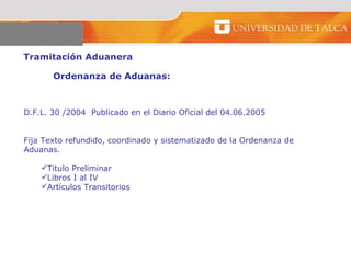 Tramitación Aduanera  Ordenanza de Aduanas:  D.F.L. 30 /2004  Publicado en el Diario Oficial del 04.06.2005  Fija Texto refundido, coordinado y sistematizado de la Ordenanza de  Aduanas.  Titulo Preliminar  Libros I al IV  Artículos Transitorios  