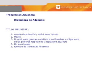 Tramitación Aduanera  Ordenanza de Aduanas:  TITULO PRELIMINAR : Ámbito de aplicación y definiciones básicas Plazos  Disposiciones generales relativas a los Derechos y obligaciones  de las personas respecto de la legislación aduanera  De las Aduanas  Ejercicio de la Potestad Aduanera  