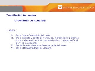 Tramitación Aduanera  Ordenanza de Aduanas:  LIBROS : De la Junta General de Aduanas  De la entrada y salida de vehículos, mercancías y personas  hacia y desde el territorio nacional y de su presentación al  Servicio de Aduanas  De las Infracciones a la Ordenanza de Aduanas  De los Despachadores de Aduana  