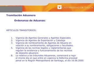 Tramitación Aduanera  Ordenanza de Aduanas:  ARTICULOS TRANSITORIOS:  Vigencia de Agentes Generales y Agentes Especiales Vigencia de Agentes de Exportación y Cabotaje  Vigencia de nombramiento de Agentes de Aduana en  relación a su nombramiento, obligaciones y facultades.  Vigencia de las normas legales y reglamentarias que  regulan la existencia y funcionamiento de los recintos  de deposito aduanero  Lo relativo a los tribunales Aduaneros, comenzará a regir  el mismo día en que entre en vigencia la Reforma procesal  penal en la Región Metropolitana de Santiago, el día 16.06.2005  