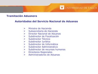 Tramitación Aduanera  Autoridades del Servicio Nacional de Aduanas  Ministro de Hacienda Subsecretaría de Hacienda  Director Nacional de Aduanas  Subdirector de Fiscalización  Subdirector Técnico  Subdirector Jurídico Subdirector de Informática  Subdirector Administrativo  Subdirector de recursos humanos  Directores Regionales Administradores de Aduanas  