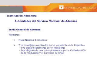 Tramitación Aduanera  Autoridades del Servicio Nacional de Aduanas  Junta General de Aduanas:   Miembros: Fiscal Nacional Económico Tres consejeros nombrados por el presidente de la República - Uno elegido libremente por el Presidente  - Dos elegidos de una quina presentada por la Confederación  de la Producción y el Comercio de Chile 