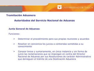 Tramitación Aduanera  Autoridades del Servicio Nacional de Aduanas  Junta General de Aduanas:  Funciones:  Determinar el procedimiento para sus propias reuniones y acuerdos Resolver en conciencia los juicios o contiendas sometidas a su  conocimiento  Conocer breve y sumariamente, en única instancia y sin forma de  juicio las reclamaciones que se impongan en contra del Director  Nacional de Aduanas por sus Resoluciones de carácter Administrativo que denieguen el trámite de una Destinación Aduanera  