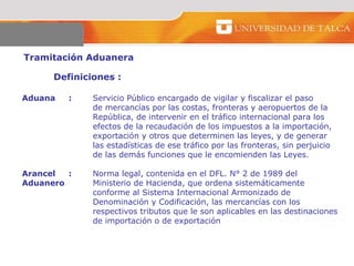 Tramitación Aduanera  Definiciones :  Aduana  : Servicio Público encargado de vigilar y fiscalizar el paso  de mercancías por las costas, fronteras y aeropuertos de la República, de intervenir en el tráfico internacional para los  efectos de la recaudación de los impuestos a la importación, exportación y otros que determinen las leyes, y de generar  las estadísticas de ese tráfico por las fronteras, sin perjuicio de las demás funciones que le encomienden las Leyes.  Arancel  : Norma legal, contenida en el DFL. N° 2 de 1989 del  Aduanero  Ministerio de Hacienda, que ordena sistemáticamente conforme al Sistema Internacional Armonizado de  Denominación y Codificación, las mercancías con los  respectivos tributos que le son aplicables en las destinaciones de importación o de exportación  