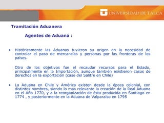 Tramitación Aduanera  Agentes de Aduana :  Históricamente las Aduanas tuvieron su origen en la necesidad de controlar el paso de mercancías y personas por las fronteras de los países. Otro de los objetivos fue el recaudar recursos para el Estado, principalmente en la Importación, aunque también existieron casos de derechos en la exportación (caso del Salitre en Chile)  La Aduana en Chile y América existen desde la época colonial, con distintos nombres, siendo lo mas relevante la creación de la Real Aduana en el Año 1770, y a la reorganización de ésta producida en Santiago en 1774 , y posteriormente en la Aduana de Valparaíso en 1795  
