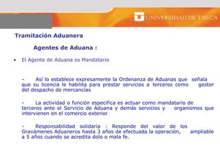 Tramitación Aduanera  Agentes de Aduana :  El Agente de Aduana es Mandatario   - Así lo establece expresamente la Ordenanza de Aduanas que  señala  que su licencia le habilita para prestar servicios a  terceros como  gestor del despacho de mercancías - La actividad o función especifica es actuar como mandatario de  terceros ante el Servicio de Aduana y demás servicios y  organismos que intervienen en el comercio exterior - Responsabilidad solidaria : Responde del valor de los  Gravámenes Aduaneros hasta 3 años de efectuada la operación,  ampliable a 5 años cuando se acredita dolo o mala fe.  