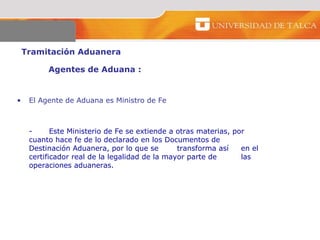 Tramitación Aduanera  Agentes de Aduana :  El Agente de Aduana es Ministro de Fe -  Este Ministerio de Fe se extiende a otras materias, por  cuanto hace fe de lo declarado en los Documentos de  Destinación Aduanera, por lo que se  transforma así  en el certificador real de la legalidad de la mayor parte de  las operaciones aduaneras.  