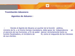 Tramitación Aduanera  Agentes de Aduana :  -  Siendo el Agente de Aduana un auxiliar de la función  pública,  ministro de fe, y al mismo tiempo mandatario, debe gozar de  independencia  en el ejercicio de sus funciones, a fin de poder  ejercer correctamente tanto su función fiscalizadora, el ministerio de  fe, como el resguardo de los intereses de sus clientes. 