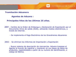 Tramitación Aduanera  Agentes de Aduana :  Principales hitos de los últimos 25 años.  2001  - Cambio de la Orden de Embarque y Declaración de Exportación por el  Documento Único de salida (DUS), utilizando medios electrónicos, a  través de Internet.   - Se implementa el Pago Electrónico de los Gravámenes Aduaneros 2002 -  Se eliminan los Informes de Importación y Exportación - Nuevo sistema de descripción de mercancías. Aduana traspasa al  Agente la función de registrar y mantener en sus bases de datos de  productos, registrándolos a partir de su numero de identificación, o  código de fábrica.  