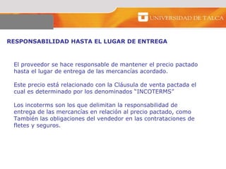 RESPONSABILIDAD HASTA EL LUGAR DE ENTREGA  El proveedor se hace responsable de mantener el precio pactado hasta el lugar de entrega de las mercancías acordado.  Este precio está relacionado con la Cláusula de venta pactada el cual es determinado por los denominados “INCOTERMS”  Los incoterms son los que delimitan la responsabilidad de entrega de las mercancías en relación al precio pactado, como  También las obligaciones del vendedor en las contrataciones de  fletes y seguros.  