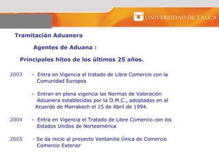 Tramitación Aduanera  Agentes de Aduana :  Principales hitos de los últimos 25 años.  2003   -  Entra en Vigencia el tratado de Libre Comercio con la    Comunidad Europea   -  Entran en plena vigencia las Normas de Valoración    Aduanera establecidas por la O.M.C., adoptadas en el    Acuerdo de Marrakech el 15 de Abril de 1994.    2004 -  Entra en Vigencia el Tratado de Libre Comercio con los    Estados Unidos de Norteamérica 2005  -   Se da inicio al proyecto Ventanilla Única de Comercio    Comercio Exterior 