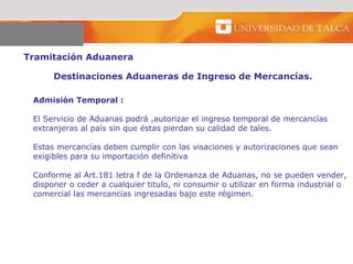 Tramitación Aduanera  Destinaciones Aduaneras de Ingreso de Mercancías.  Admisión Temporal :  El Servicio de Aduanas podrá ,autorizar el ingreso temporal de mercancías  extranjeras al país sin que éstas pierdan su calidad de tales.  Estas mercancías deben cumplir con las visaciones y autorizaciones que sean  exigibles para su importación definitiva  Conforme al Art.181 letra f de la Ordenanza de Aduanas, no se pueden vender, disponer o ceder a cualquier titulo, ni consumir o utilizar en forma industrial o  comercial las mercancías ingresadas bajo este régimen.  